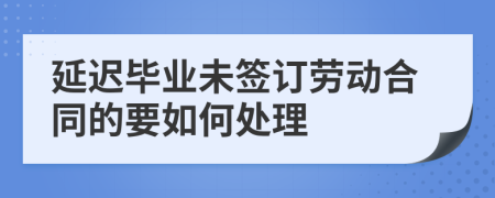 延迟毕业未签订劳动合同的要如何处理