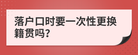 落户口时要一次性更换籍贯吗？