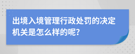 出境入境管理行政处罚的决定机关是怎么样的呢？