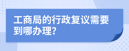 工商局的行政复议需要到哪办理？