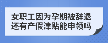 女职工因为孕期被辞退还有产假津贴能申领吗