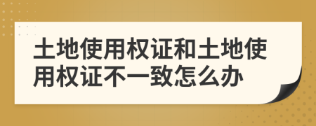 土地使用权证和土地使用权证不一致怎么办