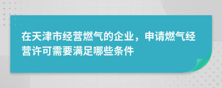 在天津市经营燃气的企业，申请燃气经营许可需要满足哪些条件