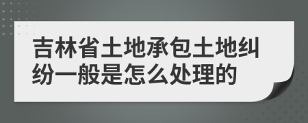 吉林省土地承包土地纠纷一般是怎么处理的