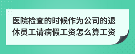 医院检查的时候作为公司的退休员工请病假工资怎么算工资