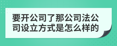 要开公司了那公司法公司设立方式是怎么样的