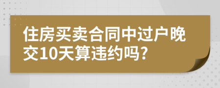 住房买卖合同中过户晚交10天算违约吗?