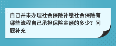 自己并未办理社会保险补缴社会保险有哪些流程自己承担保险金额的多少？问题补充