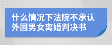 什么情况下法院不承认外国男女离婚判决书