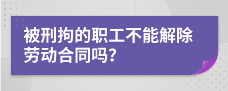 被刑拘的职工不能解除劳动合同吗？