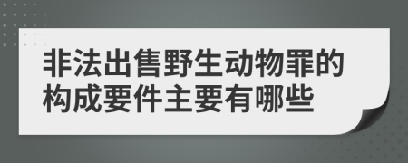 非法出售野生动物罪的构成要件主要有哪些