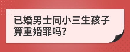 已婚男士同小三生孩子算重婚罪吗？