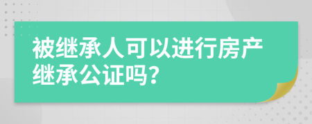 被继承人可以进行房产继承公证吗？