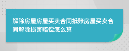 解除房屋房屋买卖合同抵账房屋买卖合同解除损害赔偿怎么算