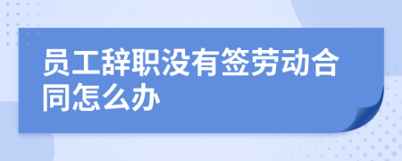 员工辞职没有签劳动合同怎么办