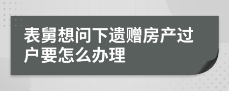 表舅想问下遗赠房产过户要怎么办理