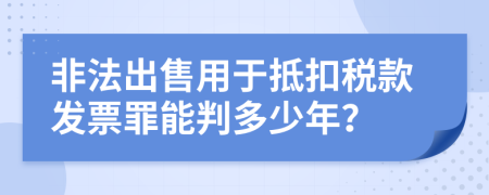 非法出售用于抵扣税款发票罪能判多少年？