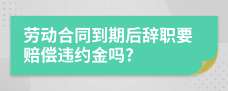 劳动合同到期后辞职要赔偿违约金吗?