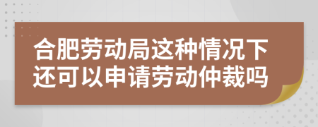 合肥劳动局这种情况下还可以申请劳动仲裁吗