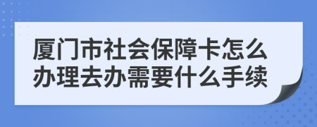 厦门市社会保障卡怎么办理去办需要什么手续