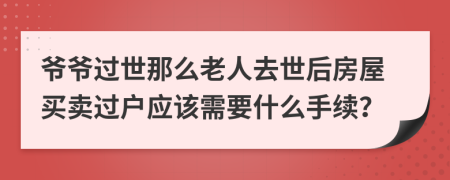 爷爷过世那么老人去世后房屋买卖过户应该需要什么手续？