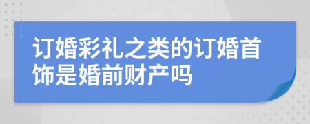 订婚彩礼之类的订婚首饰是婚前财产吗