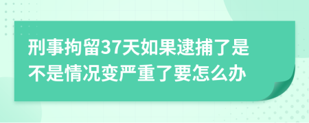 刑事拘留37天如果逮捕了是不是情况变严重了要怎么办