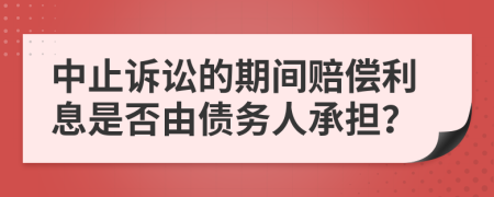 中止诉讼的期间赔偿利息是否由债务人承担？