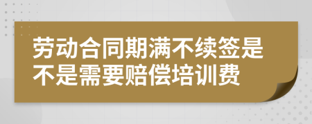 劳动合同期满不续签是不是需要赔偿培训费