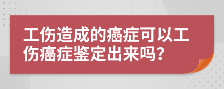 工伤造成的癌症可以工伤癌症鉴定出来吗？