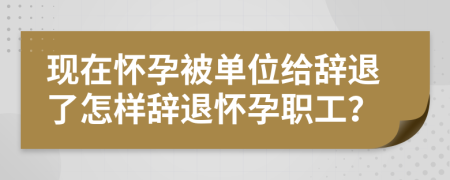 现在怀孕被单位给辞退了怎样辞退怀孕职工？