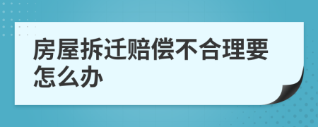 房屋拆迁赔偿不合理要怎么办