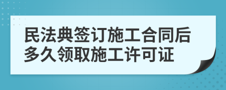 民法典签订施工合同后多久领取施工许可证