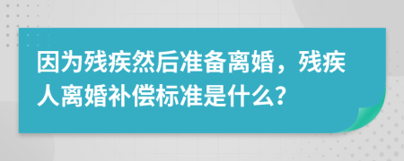 因为残疾然后准备离婚，残疾人离婚补偿标准是什么？