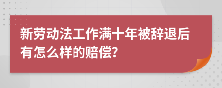 新劳动法工作满十年被辞退后有怎么样的赔偿？