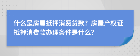 什么是房屋抵押消费贷款？房屋产权证抵押消费款办理条件是什么？