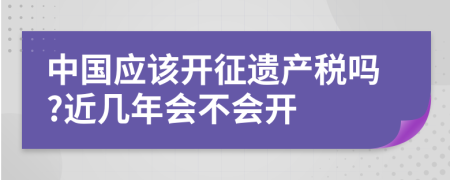 中国应该开征遗产税吗?近几年会不会开