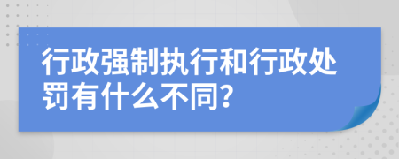 行政强制执行和行政处罚有什么不同？