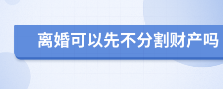 离婚可以先不分割财产吗