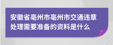 安徽省亳州市亳州市交通违章处理需要准备的资料是什么