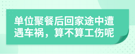 单位聚餐后回家途中遭遇车祸，算不算工伤呢