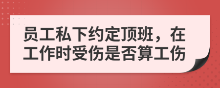 员工私下约定顶班，在工作时受伤是否算工伤