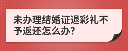 未办理结婚证退彩礼不予返还怎么办?