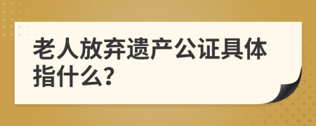 老人放弃遗产公证具体指什么？