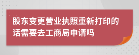 股东变更营业执照重新打印的话需要去工商局申请吗