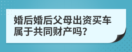 婚后婚后父母出资买车属于共同财产吗？