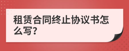 租赁合同终止协议书怎么写？