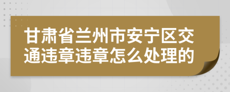 甘肃省兰州市安宁区交通违章违章怎么处理的