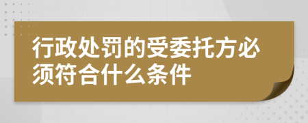 行政处罚的受委托方必须符合什么条件