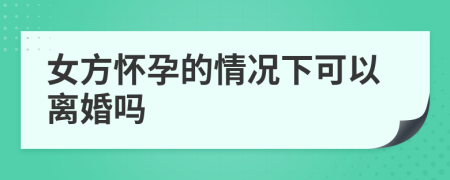 女方怀孕的情况下可以离婚吗